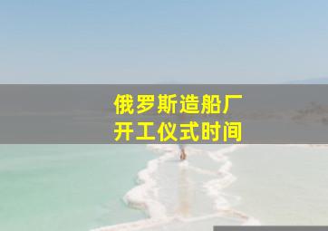 俄罗斯造船厂开工仪式时间