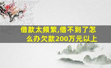 借款太频繁,借不到了怎么办欠款200万元以上