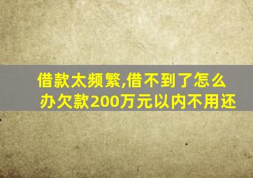 借款太频繁,借不到了怎么办欠款200万元以内不用还