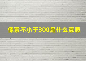 像素不小于300是什么意思