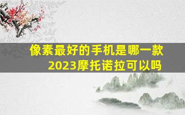 像素最好的手机是哪一款2023摩托诺拉可以吗