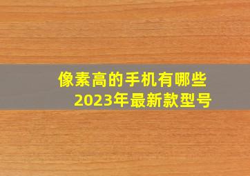 像素高的手机有哪些2023年最新款型号