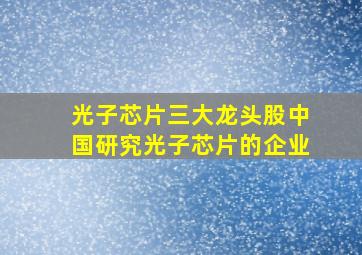 光子芯片三大龙头股中国研究光子芯片的企业