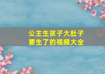 公主生孩子大肚子要生了的视频大全