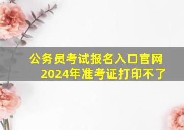 公务员考试报名入口官网2024年准考证打印不了