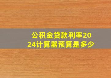 公积金贷款利率2024计算器预算是多少