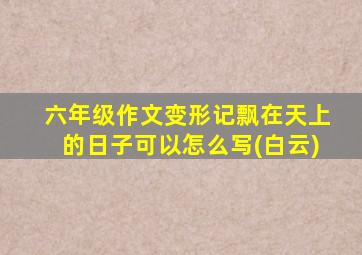 六年级作文变形记飘在天上的日子可以怎么写(白云)