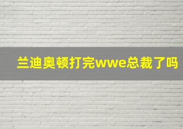 兰迪奥顿打完wwe总裁了吗