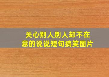 关心别人别人却不在意的说说短句搞笑图片