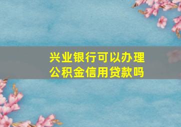 兴业银行可以办理公积金信用贷款吗