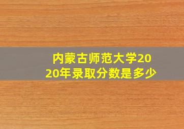 内蒙古师范大学2020年录取分数是多少