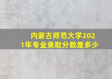 内蒙古师范大学2021年专业录取分数是多少