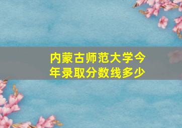 内蒙古师范大学今年录取分数线多少