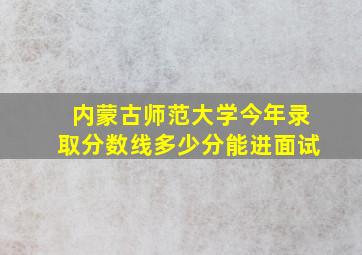 内蒙古师范大学今年录取分数线多少分能进面试