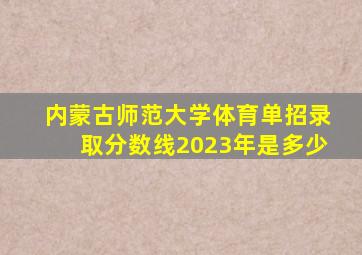 内蒙古师范大学体育单招录取分数线2023年是多少