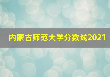 内蒙古师范大学分数线2021