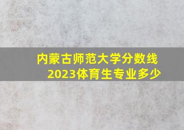 内蒙古师范大学分数线2023体育生专业多少