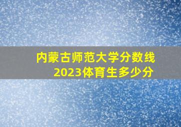 内蒙古师范大学分数线2023体育生多少分