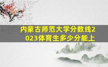 内蒙古师范大学分数线2023体育生多少分能上