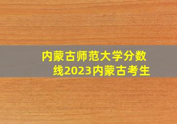 内蒙古师范大学分数线2023内蒙古考生