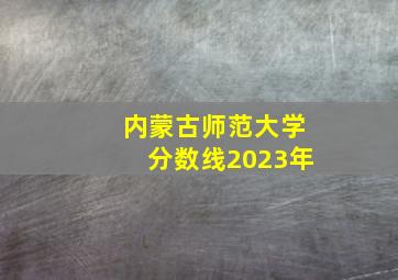 内蒙古师范大学分数线2023年