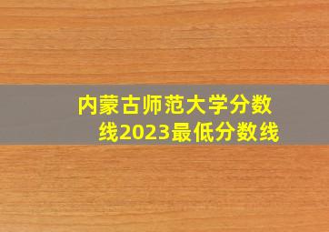 内蒙古师范大学分数线2023最低分数线