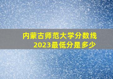 内蒙古师范大学分数线2023最低分是多少