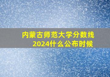 内蒙古师范大学分数线2024什么公布时候