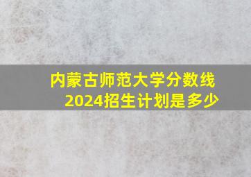 内蒙古师范大学分数线2024招生计划是多少