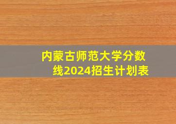 内蒙古师范大学分数线2024招生计划表