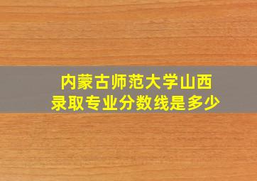 内蒙古师范大学山西录取专业分数线是多少