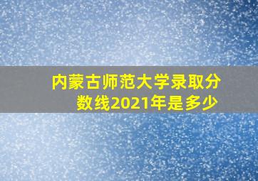 内蒙古师范大学录取分数线2021年是多少