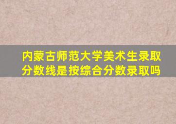 内蒙古师范大学美术生录取分数线是按综合分数录取吗