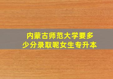 内蒙古师范大学要多少分录取呢女生专升本