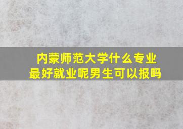 内蒙师范大学什么专业最好就业呢男生可以报吗