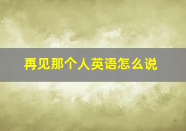 再见那个人英语怎么说