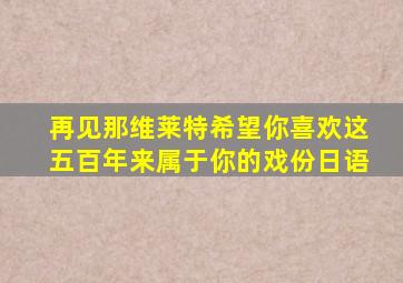 再见那维莱特希望你喜欢这五百年来属于你的戏份日语