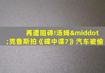 再遭阻碍!汤姆·克鲁斯拍《碟中谍7》汽车被偷