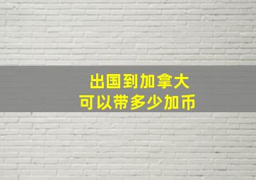 出国到加拿大可以带多少加币