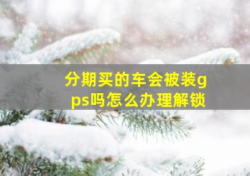 分期买的车会被装gps吗怎么办理解锁