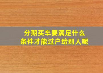 分期买车要满足什么条件才能过户给别人呢