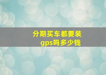 分期买车都要装gps吗多少钱