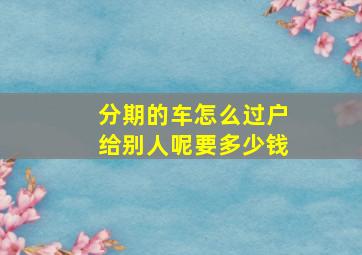 分期的车怎么过户给别人呢要多少钱