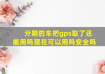 分期的车把gps取了还能用吗现在可以用吗安全吗