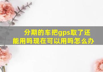 分期的车把gps取了还能用吗现在可以用吗怎么办