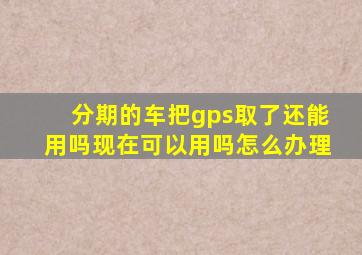 分期的车把gps取了还能用吗现在可以用吗怎么办理