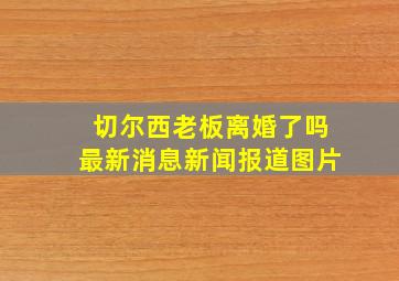 切尔西老板离婚了吗最新消息新闻报道图片