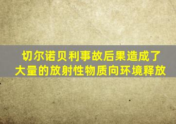 切尔诺贝利事故后果造成了大量的放射性物质向环境释放