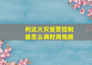 利达火灾报警控制器怎么调时间视频