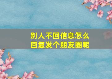 别人不回信息怎么回复发个朋友圈呢